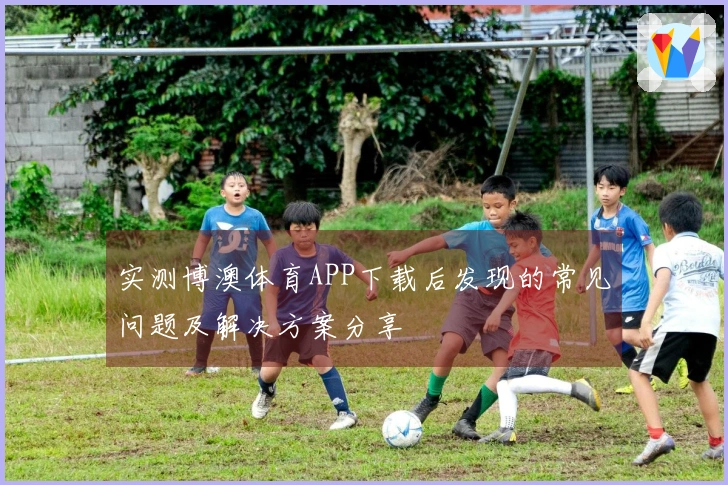 实测博澳体育APP下载后发现的常见问题及解决方案分享