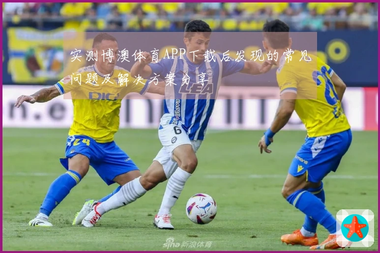 实测博澳体育APP下载后发现的常见问题及解决方案分享