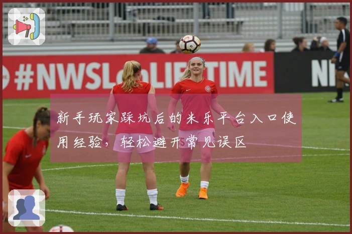 新手玩家踩坑后的米乐平台入口使用经验，轻松避开常见误区