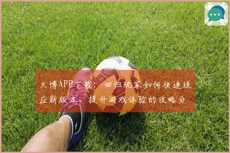 火博APP下载：回归玩家如何快速适应新版本，提升游戏体验的攻略分享