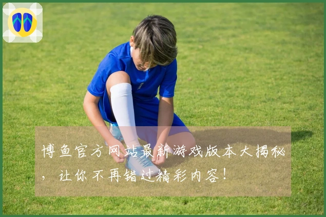 博鱼官方网站最新游戏版本大揭秘，让你不再错过精彩内容！
