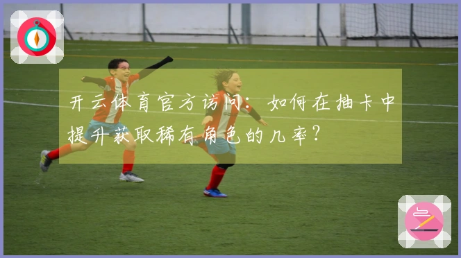 开云体育官方访问：如何在抽卡中提升获取稀有角色的几率？